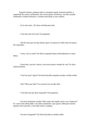 Naquele instante, qualquer palavra estragaria aquele momento perfeito, a
magnitude dos nossos sentimentos, dos nossos gestos carinhosos, sua mão tocando
lentamente a minha bochecha e a minha acariciando os seus cabelos.



          – Eu te amo mais...Ele disse sorrindo para mim.



          – Você não está com sono? Eu perguntei.



        – Não há sono que me faça dormir agora. Eu preciso te olhar mais um pouco.
Ele respondeu.



          – Como você se sente? Ele falava enquanto beijava delicadamente os meus
lábios.



       – Estou bem, sem dor, inteira e com uma imensa vontade de você. Eu disse
maliciosamente.



          – Você me quer? Agora? Ele dizia baixinho enquanto mordia a minha orelha.



          – Sim!! Mais que tudo!! Eu sussurrei nos ouvidos dele.



          – Você não tem que fazer resguardo? Ele perguntou.



       – Eu estou totalmente curada!! Meu corpo sara rápido como o seu. Esqueceu?
Eu estava dom olhar pidão e ele sabia exatamente o que queria. Sabia pois mesmo
quando estava grávida, o meu fogo nunca se apagou.



          – Só estava chegando!! Ele falou baixinho na minha orelha.
 