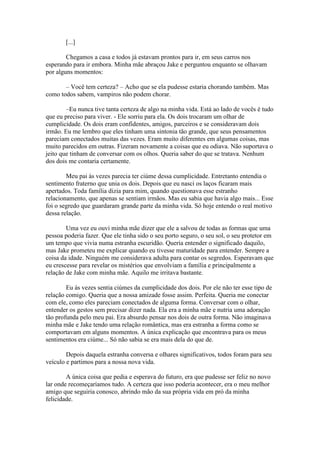[...]

        Chegamos a casa e todos já estavam prontos para ir, em seus carros nos
esperando para ir embora. Minha mãe abraçou Jake e perguntou enquanto se olhavam
por alguns momentos:

       – Você tem certeza? – Acho que se ela pudesse estaria chorando também. Mas
como todos sabem, vampiros não podem chorar.

        –Eu nunca tive tanta certeza de algo na minha vida. Está ao lado de vocês é tudo
que eu preciso para viver. - Ele sorriu para ela. Os dois trocaram um olhar de
cumplicidade. Os dois eram confidentes, amigos, parceiros e se consideravam dois
irmão. Eu me lembro que eles tinham uma sintonia tão grande, que seus pensamentos
pareciam conectados muitas das vezes. Eram muito diferentes em algumas coisas, mas
muito parecidos em outras. Fizeram novamente a coisas que eu odiava. Não suportava o
jeito que tinham de conversar com os olhos. Queria saber do que se tratava. Nenhum
dos dois me contaria certamente.

        Meu pai às vezes parecia ter ciúme dessa cumplicidade. Entretanto entendia o
sentimento fraterno que unia os dois. Depois que eu nasci os laços ficaram mais
apertados. Toda família dizia para mim, quando questionava esse estranho
relacionamento, que apenas se sentiam irmãos. Mas eu sabia que havia algo mais... Esse
foi o segredo que guardaram grande parte da minha vida. Só hoje entendo o real motivo
dessa relação.

        Uma vez eu ouvi minha mãe dizer que ele a salvou de todas as formas que uma
pessoa poderia fazer. Que ele tinha sido o seu porto seguro, o seu sol, o seu protetor em
um tempo que vivia numa estranha escuridão. Queria entender o significado daquilo,
mas Jake prometeu me explicar quando eu tivesse maturidade para entender. Sempre a
coisa da idade. Ninguém me considerava adulta para contar os segredos. Esperavam que
eu crescesse para revelar os mistérios que envolviam a família e principalmente a
relação de Jake com minha mãe. Aquilo me irritava bastante.

        Eu às vezes sentia ciúmes da cumplicidade dos dois. Por ele não ter esse tipo de
relação comigo. Queria que a nossa amizade fosse assim. Perfeita. Queria me conectar
com ele, como eles pareciam conectados de alguma forma. Conversar com o olhar,
entender os gestos sem precisar dizer nada. Ela era a minha mãe e nutria uma adoração
tão profunda pelo meu pai. Era absurdo pensar nos dois de outra forma. Não imaginava
minha mãe e Jake tendo uma relação romântica, mas era estranha a forma como se
comportavam em alguns momentos. A única explicação que encontrava para os meus
sentimentos era ciúme... Só não sabia se era mais dela do que de.

        Depois daquela estranha conversa e olhares significativos, todos foram para seu
veículo e partimos para a nossa nova vida.

        A única coisa que pedia e esperava do futuro, era que pudesse ser feliz no novo
lar onde recomeçaríamos tudo. A certeza que isso poderia acontecer, era o meu melhor
amigo que seguiria conosco, abrindo mão da sua própria vida em pró da minha
felicidade.
 