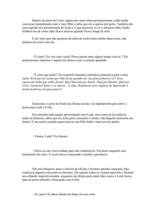 Depois do parto de Colin, alguns dos meus dons permaneceram, então podia
conversar mentalmente com o meu filho e sabia que ele a queria por perto. Também dei
uma espiada nos pensamentos de Leah e vi que morreria se eu o afastasse dela. Então
lembrei-me de como Jake ficava ansioso quando ficava longe de mim.

        E por mais que não gostasse da idéia de Leah como minha futura nora, não
poderia ser cruel com ela.



        – É claro!! Eu vou com vocês! Posso passar mais algum tempo com el ? Ela
praticamente implorou e aquilo me deixou com o coração apertado.



        – É claro que pode!! Eu respondi enquanto caminhava pensativa para o meu
carro. Será que foi assim que Jake ficou quando me viu pela primeira vez? Essa
expressão boba que todos ficam? Que Sam tem por Emily, Paul por Rachel, Quil por
Clair, Jared por Kimi, e os outros... E Jake. Realmente esse negócio de impressão é
muito poderoso do que pensei!!



        Estacionei o carro na frente da oficina escola e sai rapidamente para abrir a
porta para Leah e Colin.

        Era estranha toda aquela aproximação com Leah, mas como eu já conhecia
todas as histórias, sabia que ela seria parte constante a minha vida daquele momento em
diante. E era muito estranho para mim ter um filho bebê e uma nora já adulta.



        – Vamos, Leah!! Eu chamei.



       – Deixa eu sair com cuidado para não machucá-lo. Ela disse enquanto saia
lentamente do carro. E eu já estava começando a perder a paciência.



        Nós nos dirigimos para o interior da oficina e ficamos paradas enquanto Jake
explicava alguma coisa para os meninos. De repente todos se viraram para nós e ficaram
nos olhando inquisitivamente, enquanto me dirigia para onde Jake estava e Leah ficava
para na porta olhando e brincando com Colin.



        – Oi, amor! Eu disse dando um beijo em seu rosto.
 