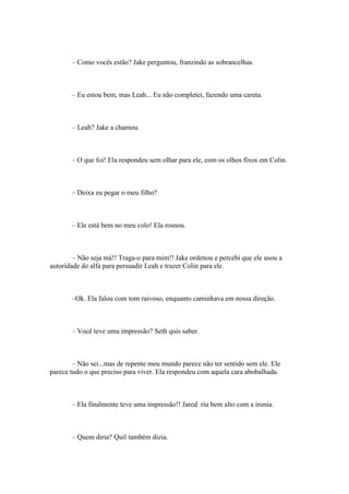 – Como vocês estão? Jake perguntou, franzindo as sobrancelhas.



       – Eu estou bem, mas Leah... Eu não completei, fazendo uma careta.



       – Leah? Jake a chamou.



       – O que foi! Ela respondeu sem olhar para ele, com os olhos fixos em Colin.



       – Deixa eu pegar o meu filho?



       – Ele está bem no meu colo! Ela rosnou.



        – Não seja má!! Traga-o para mim!! Jake ordenou e percebi que ele usou a
autoridade do alfa para persuadir Leah e trazer Colin para ele.



       –Ok. Ela falou com tom raivoso, enquanto caminhava em nossa direção.



       – Você teve uma impressão? Seth quis saber.



        – Não sei...mas de repente meu mundo parece não ter sentido sem ele. Ele
parece tudo o que preciso para viver. Ela respondeu com aquela cara abobalhada.



       – Ela finalmente teve uma impressão!! Jared riu bem alto com a ironia.



       – Quem diria? Quil também dizia.
 