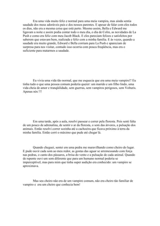Era uma vida muito feliz e normal para uma meia vampira, mas ainda sentia
saudade dos meus adoráveis pais e dos nossos parentes. E apesar de falar com eles todos
os dias, não era a mesma coisa que está perto. Mesmo assim, Bella e Edward me
ligavam a noite e assim podia contar todo o meu dia, o dia de Colin, as novidades de La
Push e como era feliz com meu Jacob Black. E eles pareciam felizes e satisfeitos por
saberem que estavam bem, realizada e feliz com a minha família. E às vezes, quando a
saudade era muito grande, Edward e Bella corriam para La Push e apareciam de
surpresa para nos visitar, contudo isso ocorria com pouca freqüência, mas era o
suficiente para matarmos a saudade.




        Eu vivia uma vida tão normal, que me esquecia que era uma meia vampiro!! Eu
tinha tudo o que uma pessoa comum poderia querer: um marido e um filho lindo, uma
vida cheia de amor e tranqüilidade, sem guerras, sem vampiros perigosos, sem Volturis.
Apenas nós !!!




       Em uma tarde, após a aula, resolvi passear e correr pela floresta. Pois senti falta
de um pouco de adrenalina, de sentir o ar da floresta, o som das árvores, a pulsação dos
animais. Então resolvi correr sozinha até a cachoeira que ficava próximo à terra da
minha família. Então corri o máximo que pude até chegar lá.



       Quando cheguei, sentei em uma pedra me maravilhando como cheiro do lugar.
E pude ouvir cada som ao meu redor, as gostas das aguar se arremessando com força
nas pedras, o canto dos pássaros, a brisa do vento e a pulsação de cada animal. Quando
de repente ouvi um som diferente que para um humano normal poderia se
imperceptível, mas para mim que tinha super audição era conhecido: um vampiro se
aproximava.



       Mas seu cheiro não era de um vampiro comum, não era cheiro tão familiar de
vampiro e era um cheiro que conhecia bem!
 