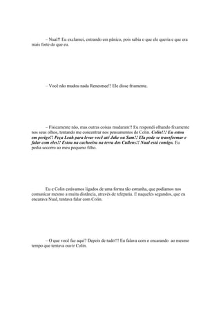 – Nual!! Eu exclamei, entrando em pânico, pois sabia o que ele queria e que era
mais forte do que eu.




       – Você não mudou nada Renesmee!! Ele disse friamente.




        – Fisicamente não, mas outras coisas mudaram!! Eu respondi olhando fixamente
nos seus olhos, tentando me concentrar nos pensamentos de Colin. Colin!!! Eu estou
em perigo!! Peça Leah para levar você até Jake ou Sam!! Ela pode se transformar e
falar com eles!! Estou na cachoeira na terra dos Cullens!! Nual está comigo. Eu
pedia socorro ao meu pequeno filho.




       Eu e Colin estávamos ligados de uma forma tão estranha, que podíamos nos
comunicar mesmo a muita distância, através de telepatia. E naqueles segundos, que eu
encarava Nual, tentava falar com Colin.




       – O que você faz aqui? Depois de tudo!!! Eu falava com o encarando ao mesmo
tempo que tentava ouvir Colin.
 