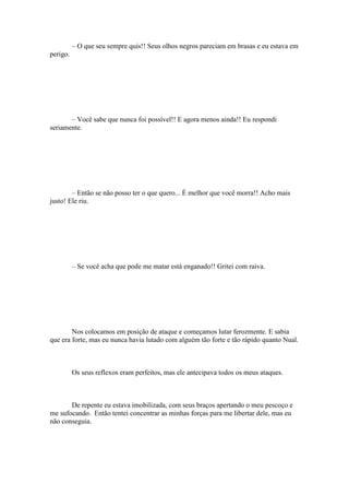 – O que seu sempre quis!! Seus olhos negros pareciam em brasas e eu estava em
perigo.




       – Você sabe que nunca foi possível!! E agora menos ainda!! Eu respondi
seriamente.




        – Então se não posso ter o que quero... É melhor que você morra!! Acho mais
justo! Ele riu.




          – Se você acha que pode me matar está enganado!! Gritei com raiva.




        Nos colocamos em posição de ataque e começamos lutar ferozmente. E sabia
que era forte, mas eu nunca havia lutado com alguém tão forte e tão rápido quanto Nual.



          Os seus reflexos eram perfeitos, mas ele antecipava todos os meus ataques.



       De repente eu estava imobilizada, com seus braços apertando o meu pescoço e
me sufocando. Então tentei concentrar as minhas forças para me libertar dele, mas eu
não conseguia.
 
