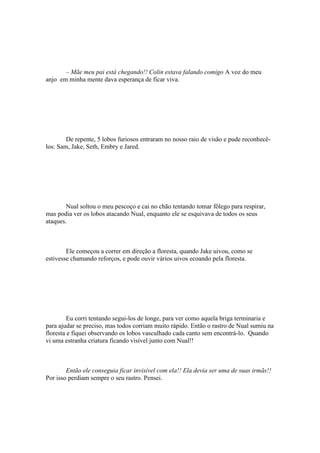 – Mãe meu pai está chegando!! Colin estava falando comigo A voz do meu
anjo em minha mente dava esperança de ficar viva.




        De repente, 5 lobos furiosos entraram no nosso raio de visão e pude reconhecê-
los: Sam, Jake, Seth, Embry e Jared.




        Nual soltou o meu pescoço e cai no chão tentando tomar fôlego para respirar,
mas podia ver os lobos atacando Nual, enquanto ele se esquivava de todos os seus
ataques.



        Ele começou a correr em direção a floresta, quando Jake uivou, como se
estivesse chamando reforços, e pode ouvir vários uivos ecoando pela floresta.




         Eu corri tentando segui-los de longe, para ver como aquela briga terminaria e
para ajudar se preciso, mas todos corriam muito rápido. Então o rastro de Nual sumiu na
floresta e fiquei observando os lobos vasculhado cada canto sem encontrá-lo. Quando
vi uma estranha criatura ficando visível junto com Nual!!



        Então ele conseguia ficar invisível com ela!! Ela devia ser uma de suas irmãs!!
Por isso perdiam sempre o seu rastro. Pensei.
 