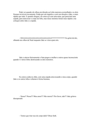 Pude ver quando ele olhou em direção ao Lobo marrom avermelhado e os dois
ficaram invisíveis novamente. Então por um impulso e corri em direção a Jake, o mais
rápido que tudo. E quando cheguei, ele estava já com uma arma, que pareciam uma
espada, para atravessar o corpo do lobo, mas meus instintos foram mais rápido e me
coloquei entre Jake e a espada.




       – HAAAAAAAAAAAAAAAAAAAAAA!!!!!!!!!!!!!!!!!!!!! Eu gritei de dor,
olhando nos olhos de Nual enquanto Jake se virava para nós.




       Jake o atacou furiosamente e Sam pegou a mulher e estava quase inconsciente
quando vi vários lobos destrocando os dois monstros.




        Eu estava caída no chão, com uma espada atravessando o meu corpo, quando
Jake e os outros lobos voltaram à forma humana.




       – Nesse!! Nesse!!! Meu amor!!! Não morra!!! Por favor, não!!! Jake gritava
desesperado.




       – Temos que tirar isso do corpo dela!! Disse Seth.
 