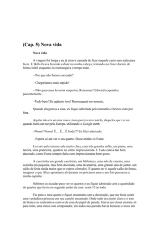 (Cap. 5) Nova vida
        Nova vida

        A viagem foi longa e eu já estava cansada de ficar naquele carro sem nada para
fazer. E Bella ficava fazendo cafuné na minha cabeça, tentando me fazer dormir de
forma inútil enquanto eu resmungava o tempo todo.

        – Por que não fomos correndo?

        – Chegaríamos mais rápido!

        – Não queremos levantar suspeitas, Renesmee! Edward respondeu
pacientemente.

        –Tudo bem! Eu agüento isso! Resmunguei novamente.

        Quando chegamos a casa, eu fiquei admirada pelo tamanho e beleza vista por
fora.

       Aquilo não era só uma casa e mais parecia um castelo, daqueles que eu via
quando fazia um tur pela Europa, utilizando o Google earth.

        –Nossa! Nossa! É.... É... É linda!!! Eu falei admirada.

        – Espere só até ver o seu quarto. Disse minha vó Esme.

         Eu corri pela imensa sala muito clara, com três grandes sofás, um piano, uma
lareira, uma prateleira, quadros no estilo impressionista. E Tudo estava tão bem
decorado, como Esme sempre fazia com impressionante bom gosto.

        A casa tinha um grande escritório, um biblioteca, uma sala de cinema, uma
cozinha era pequena, mas bem decorada, uma lavanderia, uma grande sala de jantar, um
salão de festa ainda maior que os outros cômodos. E quanto eu vi aquele salão de festas,
imaginei o que Alice aprontaria ali durante os próximos anos e um frio percorreu a
minha espinha.

        Subimos as escadas para ver os quartos e eu fiquei admirada com a quantidade
de quartos que havia no segundo andar da casa: eram 15 ao todo.

       Fui para o meu quarto e fiquei encantada com a decoração, que me fazia sentir
uma verdadeira princesa em seu castelo encantado. Onde tudo era muito claro e o tom
de branco se contrastava com os de rosa do papel de parede. Havia um closet enorme só
para mim, uma mesa com computador, em todos nas paredes havia bonecas e ursos em
 