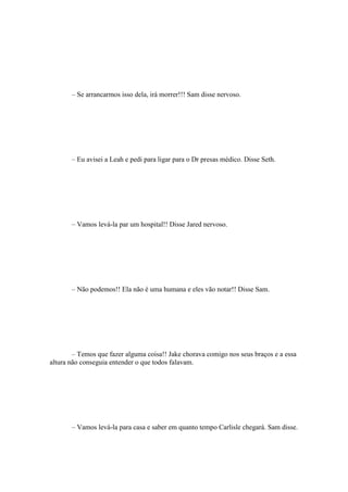 – Se arrancarmos isso dela, irá morrer!!! Sam disse nervoso.




       – Eu avisei a Leah e pedi para ligar para o Dr presas médico. Disse Seth.




       – Vamos levá-la par um hospital!! Disse Jared nervoso.




       – Não podemos!! Ela não é uma humana e eles vão notar!! Disse Sam.




        – Temos que fazer alguma coisa!! Jake chorava comigo nos seus braços e a essa
altura não conseguia entender o que todos falavam.




       – Vamos levá-la para casa e saber em quanto tempo Carlisle chegará. Sam disse.
 