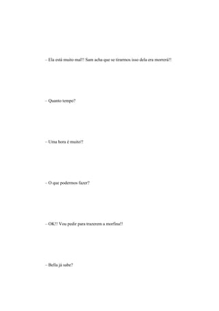 – Ela está muito mal!! Sam acha que se tirarmos isso dela era morrerá!!




– Quanto tempo?




– Uma hora é muito!!




– O que podermos fazer?




– OK!! Vou pedir para trazerem a morfina!!




– Bella já sabe?
 