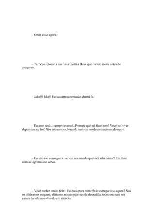 – Onde estão agora?




       – Tá! Vou colocar a morfina e pedir a Deus que ela não morra antes de
chegarem.




       – Jake!!! Jake!! Eu sussurrava tentando chamá-lo.




        – Eu amo você... sempre te amei...Promete que vai ficar bem? Você vai viver
depois que eu for? Nós estávamos chorando juntos e nos despedindo um do outro.




       – Eu não vou conseguir viver em um mundo que você não exista!! Ele disse
com as lágrimas nos olhos.




        – Você me fez muito feliz!! Foi tudo para mim!! Não estrague isso agora!! Nós
os olhávamos enquanto dizíamos nossas palavras de despedida, todos estavam nos
cantos da sala nos olhando em silencio.
 