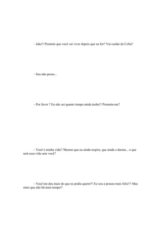 – Jake!! Promete que você vai viver depois que eu for? Vai cuidar de Colin?




       – Seu não posso...




       – Por favor ? Eu não sei quanto tempo ainda tenho!! Prometa-me?




        – Você é minha vida!! Mesmo que eu ainda respire, que ainda e durma... o que
será essa vida sem você?




        – Você me deu mais do que eu podia querer!! Eu sou a pessoa mais feliz!!! Mas
sinto que não hã mais tempo!!
 