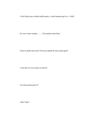 – Você ficará com a minha melhor parte...a mais humana que tive... Colin!




–Eu vou te amor sempre........... Ele suspirou mais forte.




– Posso te pedir uma coisa? Tira essa espada do meu corpo agora?




– Você não vai viver muito se tirá-la!!




– Eu estou pronta para ir!!




– Não!! Não!!
 