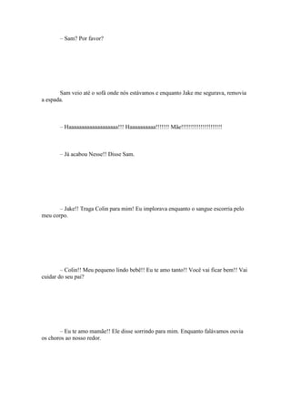 – Sam? Por favor?




       Sam veio até o sofá onde nós estávamos e enquanto Jake me segurava, removia
a espada.



       – Haaaaaaaaaaaaaaaaaaa!!! Haaaaaaaaaa!!!!!!! Mãe!!!!!!!!!!!!!!!!!!!!!



       – Já acabou Nesse!! Disse Sam.




       – Jake!! Traga Colin para mim! Eu implorava enquanto o sangue escorria pelo
meu corpo.




        – Colin!! Meu pequeno lindo bebê!! Eu te amo tanto!! Você vai ficar bem!! Vai
cuidar do seu pai?




       – Eu te amo mamãe!! Ele disse sorrindo para mim. Enquanto falávamos ouvia
os choros ao nosso redor.
 