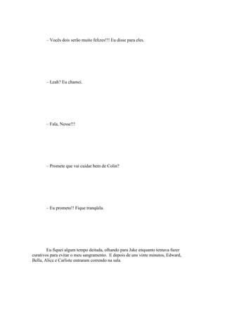 – Vocês dois serão muito felizes!!! Eu disse para eles.




       – Leah? Eu chamei.




       – Fala, Nesse!!!




       – Promete que vai cuidar bem de Colin?




       – Eu prometo!! Fique tranqüila.




        Eu fiquei algum tempo deitada, olhando para Jake enquanto tentava fazer
curativos para evitar o meu sangramento. E depois de uns vinte minutos, Edward,
Bella, Alice e Carliste entraram correndo na sala.
 