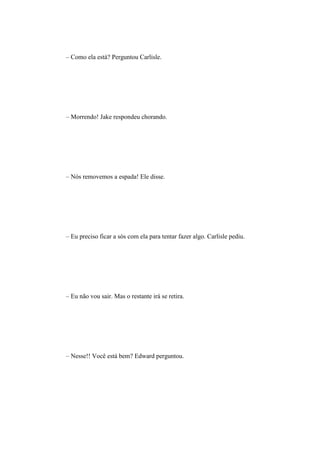 – Como ela está? Perguntou Carlisle.




– Morrendo! Jake respondeu chorando.




– Nós removemos a espada! Ele disse.




– Eu preciso ficar a sós com ela para tentar fazer algo. Carlisle pediu.




– Eu não vou sair. Mas o restante irá se retira.




– Nesse!! Você está bem? Edward perguntou.
 