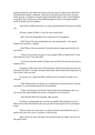 grandes prateleiras, uma linda cama branca com uma mesa de cabeceira de cada lado e
luminárias para clarear o ambiente. Ainda havia uma janela que dava uma vista para
frente da casa e eu poderia ver aquele impecável jardim todos os dias. O meu banheiro
era grande, claro e tinha uma enorme hidromassagem no centro, um grande espelho
acima do balcão cheio de produtos.

        Tudo lindo e perfeito para mim e eu estava agradecida pelo bom gosto da minha
avó.

        Fui para o quarto de Jake e vi que ele estava muito triste.

        –Jake! Você está arrependido de ter vindo para cá? Eu perguntei.

      – Não! Nunca! Só estou estranhando essa casa muito grande... Esse quanto
também não me deixa a vontade.

         –Jake! Olha as fotos nas paredes! Eu tentava parecer alegre, para distraí-lo de
sua tristeza.

        – Todos os seus irmãos, seu pai e os seus amigos! Olha as minhas fotos! Como
estou diferente nessa!! Você não acha?

       – Você está crescendo rápido e ficando uma mocinha. Ele sorriu do jeito que eu
sempre amava.

        Enquanto eu falava das fotos, Edward entrou e pediu licença para conversar em
particular com Jake. E eu fiquei um pouco aborrecida, mas haveria muito tempo para eu
ver as fotos e ficar com Jake.

       Eu sai para ver o quarto de Bella e Edward, mas do corredor eu pude ouvir a
conversa:

       – Jake! Nada de ficar sem blusas ou se transformar na frente da Nesse! Ela está
crescendo e os seus hormônios parecem está acelerados.

        – O que você prometeu está de pé? Edward falava tão rapidamente, que se eu
não tivesse uma super audição não ouviria e entenderia o ter da conversa.

        – Está Edward! Pode ficar tranqüilo. Jake assentiu.

       Eu fiquei me perguntando que conversa era aquele? Que promessa era essa?
Mas eu estava tão entusiasmada coma casa que não me preocupei com isso por algum
tempo.

        Tudo era muito novo para mim e eu queria conhecer cada detalhe da casa, os
quartos dos meus tios e avós, a cozinha e o resto da casa.

       Jake e saímos de moto, para fazer um reconhecimento da cidade, e de inicio eu
não gostei muito.
 