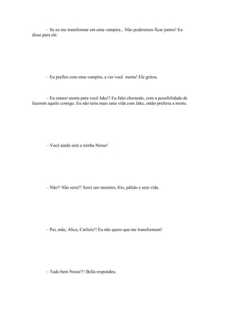 – Se eu me transformar em uma vampira... Não poderemos ficar juntos! Eu
disse para ele.




       – Eu prefiro com uma vampira, a ver você morta! Ele gritou.



       – Eu estarei morta para você Jake!! Eu falei chorando, com a possibilidade de
fazerem aquilo comigo. Eu não teria mais uma vida com Jake, então preferia a morte.




       – Você ainda será a minha Nesse!




       – Não!! Não serei!! Serei um monstro, frio, pálido e sem vida.




       – Pai, mãe, Alice, Carlisle!! Eu não quero que me transformem!




       – Tudo bem Nesse!!! Bella respondeu.
 
