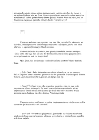 com as palavras das minhas amigas que aumentei o capitulo, para fazê-las chorar, e
escrevi um Epílogo. Mas por favor, digam o que acharam para me incentivar a escrever
novas fanfics. Espero que realmente tenham gostado do amor de Jake e Nesse, que foi
lindamente expressado na minha primeira fanfic. Feliz ano novo!!




        Eu estava sonhando com o paraíso, com meu Jake e com bebê e não queria ser
acordada. Mas algo ocorreu e interrompeu meu sonho e de repente, estava com olhos
abertos e vi aqueles olhos negros fitando os meus.

        Eram os olhos que eu conhecia, mas que estavam cheios de dor e amargura.
 Então tentei falar algo para aliviar a dor do meu amor, mas a minha garganta estava
seca, queimando e a sede era insuportável.

        Quis gritar, mas não consegui e senti um sussurro saindo levemente da minha
boca.



        – Sede...Sede... Foi a única coisa que saiu da minha boca, em um sussurro
baixo. Enquanto tentava suporta a queimação e a dor que sentia. E ter Jake perto de mim
tornava aquilo mais insuportável, pois era um perigo para ele.



       – Nesse!! Você está bem¿ Jake perguntou, passando a mão em meu rosto
enquanto me olhava preocupado. Eu sentia os seus batimentos acelerado, via as
expressões de tortura em seu rosto e sentia que a sua mão estava mais frio do que
costumava está. Será que ele estava doente¿ Pensei angustiada.



       Enquanto tentava,inutilmente, organizar os pensamentos em minha mente, sofria
com a dor que a sede estava me causando.



        – Estou com sede!! Minha garganta está queimando. Eu sussurrei novamente,
ainda muito fraca para me levantar e sabia que só recobraria as minhas forças, quando a
sede fosse saciada.
 