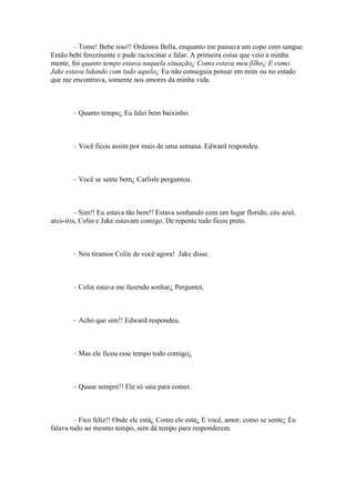 – Tome! Bebe isso!! Ordenou Bella, enquanto me passava um copo com sangue.
Então bebi ferozmente e pude raciocinar e falar. A primeira coisa que veio a minha
mente, foi quanto tempo estava naquela situação¿ Como estava meu filho¿ E como
Jake estava lidando com tudo aquilo¿ Eu não conseguia pensar em mim ou no estado
que me encontrava, somente nos amores da minha vida.



       – Quanto tempo¿ Eu falei bem baixinho.



       – Você ficou assim por mais de uma semana. Edward respondeu.



       – Você se sente bem¿ Carlisle perguntou.



         – Sim!! Eu estava tão bem!! Estava sonhando com um lugar florido, céu azul,
arco-íris, Colin e Jake estavam comigo. De repente tudo ficou preto.



       – Nós tiramos Colin de você agora! Jake disse.



       – Colin estava me fazendo sonhar¿ Perguntei.



       – Acho que sim!! Edward respondeu.



       – Mas ele ficou esse tempo todo comigo¿



       – Quase sempre!! Ele só saia para comer.



        – Fico feliz!! Onde ele está¿ Como ele está¿ E você, amor, como se sente¿ Eu
falava tudo ao mesmo tempo, sem dá tempo para responderem.
 