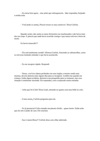 – Eu estou bem agora... mas achei que enlouqueceria. Jake respondeu, beijando
a minha testa



       – Você pode se sentar¿ Preciso trocar os seus curativos!. Disse Carlisle.



       Quando sentei, não sentia os meus ferimentos me machucando e não havia mais
dor em corpo. E parecia que nada havia ocorrido comigo e que nunca estivera a beira da
morte.

       Eu havia renascido!!!



        – Ela está totalmente curada! Afirmou Carlisle, franzindo as sobrancelhas, como
se estivesse tentando entender o que havia acontecido.



       – Eu me recupero rápido. Respondi.



        – Nesse, você teve danos profundos em seus órgãos e mesmo sendo uma
mestiça, deveria demora mais alguns dias para se recuperar. Lembro-me quando era
criança e tinha algum acidente, demorava um pouquinho para se restaurar, mas essa
situação é totalmente inusitada. Ele respondeu, com a expressão muito estranha.



       – Acho que foi Colin! Disse Leah, entrando no quarto com meu bebê no colo.



       – Como assim¿ Carlisle perguntou para ela.



        – Eu já presenciei Colin curando um pássaro ferido... quase morto. Então acho
que ele tem o poder de cura. Ele concluiu.



       – Isso é maravilhoso!! Carlisle disse com olhar admirado.
 