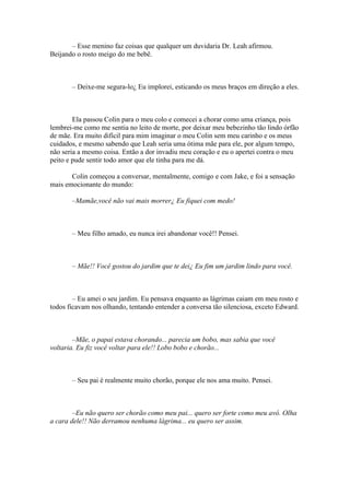 – Esse menino faz coisas que qualquer um duvidaria Dr. Leah afirmou.
Beijando o rosto meigo do me bebê.



       – Deixe-me segura-lo¿ Eu implorei, esticando os meus braços em direção a eles.



        Ela passou Colin para o meu colo e comecei a chorar como uma criança, pois
lembrei-me como me sentia no leito de morte, por deixar meu bebezinho tão lindo órfão
de mãe. Era muito difícil para mim imaginar o meu Colin sem meu carinho e os meus
cuidados, e mesmo sabendo que Leah seria uma ótima mãe para ele, por algum tempo,
não seria a mesmo coisa. Então a dor invadiu meu coração e eu o apertei contra o meu
peito e pude sentir todo amor que ele tinha para me dá.

       Colin começou a conversar, mentalmente, comigo e com Jake, e foi a sensação
mais emocionante do mundo:

       –Mamãe,você não vai mais morrer¿ Eu fiquei com medo!



       – Meu filho amado, eu nunca irei abandonar você!! Pensei.



       – Mãe!! Você gostou do jardim que te dei¿ Eu fim um jardim lindo para você.



        – Eu amei o seu jardim. Eu pensava enquanto as lágrimas caiam em meu rosto e
todos ficavam nos olhando, tentando entender a conversa tão silenciosa, exceto Edward.



        –Mãe, o papai estava chorando... parecia um bobo, mas sabia que você
voltaria. Eu fiz você voltar para ele!! Lobo bobo e chorão...



       – Seu pai é realmente muito chorão, porque ele nos ama muito. Pensei.



        –Eu não quero ser chorão como meu pai... quero ser forte como meu avô. Olha
a cara dele!! Não derramou nenhuma lágrima... eu quero ser assim.
 