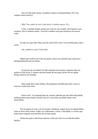 – Seu avô não pode chorar, se pudesse estaria se desmanchando. Ele é um
vampiro muito emotivo.



           – Mãe! Vou cuidar de você e não deixo ir embora nunca. Tá ¿

       – Colin, a mamãe sempre estará com você em seu coração, não importa o que
aconteça. Nós te amamos muito...Você foi a melhor coisa que aconteceu em nossas
vidas.



           Eu não sei o que Jake falou com ele, mas Colin virou o seu rostinho para o pai e
sorriu.

           – Pai, também te amo!! Lobo bobo.



       Depois que Leah levou Colin do quarto, estava me sentindo suja e precisava
desesperadamente por um banho.



       – Eu preciso de um banho! Eu falei tentando me levantar, enquanto Jake me
ajudava a ficar de pé. E mesmo não precisando da sua ajuda, deixei ele me ajudar
porque adorava ser mimada.



        – Quer ajuda para tomar banho¿ Ele perguntou sorrindo para mim, como se
estivesse vendo uma santa.



       – Quero sim!! Eu respondi para ele, mesmo sabendo que não tinha dificuldade
nenhuma para tomar banho sozinha, mas ter o meu Jake me dando banho seria
maravilhoso.



        Ele me pegou no colo e me levou para o banheiro, depois ficou me dando banho
como se fosse uma criança. Então via a admiração, o amor, a felicidade e o sorriso que
tanto amava naquele rosto perfeito de um deus grego.

           Sentia-me grata a toda força superior e feliz por está viva ao lado da minha
família.
 