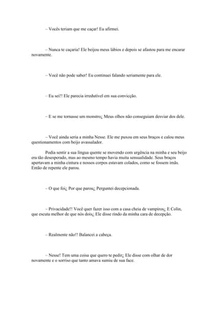 – Vocês teriam que me caçar! Eu afirmei.



      – Nunca te caçaria! Ele beijou meus lábios e depois se afastou para me encarar
novamente.



       – Você não pode saber! Eu continuei falando seriamente para ele.



       – Eu sei!! Ele parecia irredutível em sua convicção.



       – E se me tornasse um monstro¿ Meus olhos não conseguiam desviar dos dele.



       – Você ainda seria a minha Nesse. Ele me puxou em seus braços e calou meus
questionamentos com beijo avassalador.

        Podia sentir a sua língua quente se movendo com urgência na minha e seu beijo
era tão desesperado, mas ao mesmo tempo havia muita sensualidade. Seus braços
apertavam a minha cintura e nossos corpos estavam colados, como se fossem imãs.
Então de repente ele parou.



       – O que foi¿ Por que parou¿ Perguntei decepcionada.



       – Privacidade!! Você quer fazer isso com a casa cheia de vampiros¿ E Colin,
que escuta melhor de que nós dois¿ Ele disse rindo da minha cara de decepção.



       – Realmente não!! Balancei a cabeça.



      – Nesse! Tem uma coisa que quero te pedir¿ Ele disse com olhar de dor
novamente e o sorriso que tanto amava sumiu de sua face.
 