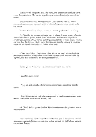 Eu não poderia imaginar o meu Jake morto, sem respirar, sem sorrir, se correr
como ele sempre fazia. Mas ele não entendia o que sentia, não entendia como via as
coisas.

        Eu daria a minha vida inteira por você!! Daria a minha alma!! E se esse
negócio de reencarnação realmente existir... minha alma procuraria a sua por toda
eternidade.

          Você é a brisa suave, o ar que respiro, o alimento que fortalece o meu corpo...

        Você é minha lua cheia em noites escuras, o sal que dá sabor ao meu alimento,
o sorriso mais lindo que sai do meu rosto, o meu canto doce de amor, as gotas de
orvalho que caem na relva, a estrela cadente que realiza todos os meus desejos ocultos,
o aroma doce das flores, o cântico suave dos pássaros, a minha primavera, a melodia
suave que sai quando componho....O Sol da minha vida.



        – Você entende isso¿ Eu perguntei, abraçada em seu corpo, com as lágrimas
percorrendo meu rosto. Nossos olhos se cruzaram e os seus olhos estavam cheios de
lágrimas, mas não havia mais a dor e sim grande emoção.



          Depois que sai do chuveiro, ele me secou suavemente e me vestiu.



          – Jake!! Eu quero correr.



          – Você não está cansada¿ Ele perguntou com os braços cruzados e fazendo
careta.



        – Não!! Quero sentir o cheiro da floresta, ouvir os barulhos da natureza e sentir
o vento correr pelos meus cabelos. Vamos¿ Pedi.



       – É Claro!! Tudo o que você quiser. Ele disse com um sorriso que tanto amava
em seus lábios.



        Nós descemos as escadas correndo e nem falamos com as pessoas que estavam
na sala nos esperando. Saímos correndo pela porta e correndo por La Push, até que nos
entramos na floresta.
 