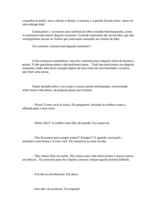 vergonha ou pudor, mas o desejo o desejo, a loucura, e a paixão faziam nosso amor ser
uma entrega total.

        Começamos a ouvíamos uma sinfonia de lobos uivando freneticamente, como
se sentissem todo prazer daquele momento. Contudo estávamos tão envolvidos, que não
conseguíamos pensar no frenesi que estávamos causando aos irmãos de Jake.

       Era somente o êxtase total daquele momento!!



        O dia começou a amanhecer, mas nós continuávamos naquele ritmo de luxuria e
prazer. E não queríamos parar e não podíamos parar... Tudo que precisamos era daquele
momento, então Jake ficou cansado depois de uma noite tão movimentada e tivemos
que fazer uma pausa.



       Fiquei deitada sobre o seu corpo e nossas pernas entrelaçadas, conversando
sobre nossa vida juntos, na pequena pausa que tivemos.



       – Nesse! Como você se sente¿ Ele perguntou, alisando as minhas costas e
olhando para o meu rosto.



       – Muito feliz!! A mulher mais feliz do mundo! Eu ri para ele.



       – Nós ficaremos para sempre juntos!! Sempre!!! E quando você partir...
arrumarei uma forma e ir com você. Ele sussurrou no meu ouvido.



       – Não vamos falar em morte. Nós temos uma vida inteira juntos e nunca iremos
envelhecer... Eu sussurrei para ele e depois comecei a beijar aquele peitoral definido.



       – Um dia eu envelhecerei. Ele disse.



       – Isso não vai acontecer. Eu respondi.
 
