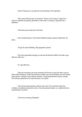 – Sim!! O dia que eu vou parar de me transformar. Ele respondeu.



        – Não vamos falar do que vai acontecer. Vamos viver o hoje e o agora! Eu
estava o atiçando novamente, passando as mão sobre o seu peito e descendo até o
abdômen.



         – Nós temos que ir para casa. Ele disse.



         – Sim, nós precisamos. Colin estava falando comigo e parece impaciente. Eu
disse.



         – O que ele estava falando¿ Jake perguntou curioso.



       – Ele estava prestando atenção na conversa de Edward e Bella. Ouvindo o que
falavam sobre nós.



         – E o que falavam¿



        – Que nós estávamos em nosso momento de luxuria no meio do mato e que os
lobos estão frenéticos. Então Edward ficou irritado com a possibilidade dos seus irmãos
terem prazer, sentindo o que estamos fazendo. E tendo pensamentos eróticos comigo.
Ele acha que poderíamos ser mais discretos. Eu conclui.



        – Eles não tem pensamentos eróticos com você. E nos próximos dias eles
evitarão se transformar para não correr o risco de pensarem algo e eu...também não me
transformarei. Ele disse.



         – Como isso acontece¿ Perguntei.
 