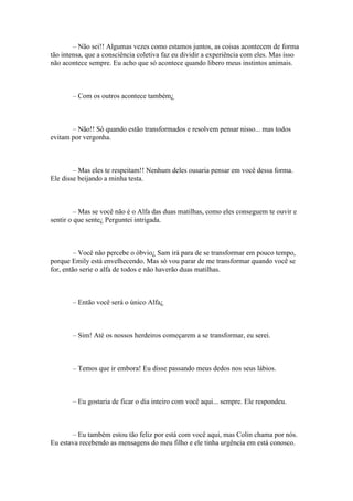 – Não sei!! Algumas vezes como estamos juntos, as coisas acontecem de forma
tão intensa, que a consciência coletiva faz eu dividir a experiência com eles. Mas isso
não acontece sempre. Eu acho que só acontece quando libero meus instintos animais.



       – Com os outros acontece também¿



       – Não!! Só quando estão transformados e resolvem pensar nisso... mas todos
evitam por vergonha.



        – Mas eles te respeitam!! Nenhum deles ousaria pensar em você dessa forma.
Ele disse beijando a minha testa.



         – Mas se você não é o Alfa das duas matilhas, como eles conseguem te ouvir e
sentir o que sente¿ Perguntei intrigada.



         – Você não percebe o óbvio¿ Sam irá para de se transformar em pouco tempo,
porque Emily está envelhecendo. Mas só vou parar de me transformar quando você se
for, então serie o alfa de todos e não haverão duas matilhas.



       – Então você será o único Alfa¿



       – Sim! Até os nossos herdeiros começarem a se transformar, eu serei.



       – Temos que ir embora! Eu disse passando meus dedos nos seus lábios.



       – Eu gostaria de ficar o dia inteiro com você aqui... sempre. Ele respondeu.



       – Eu também estou tão feliz por está com você aqui, mas Colin chama por nós.
Eu estava recebendo as mensagens do meu filho e ele tinha urgência em está conosco.
 