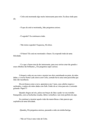 – Colin está mostrando algo muito interessante para mim. Eu disse rindo para
ele.



        – O que ele está te mostrando¿ Jake perguntou curioso.



        – É segredo!! Eu continuava rindo.



        – Não temos segredes! Esqueceu¿ Ele disse.



        – O futuro! Ele está me mostrando o futuro. Eu respondi rindo de tanta
felicidade.



        – E o que o futuro tem de tão interessante, para esse sorriso estar tão grande e
esses olhinhos tão brilhantes ¿ Ele perguntou super curioso.



        Coloquei a mão em seu rosto e mostrei nos dois caminhando na praia, de mãos
dadas, e a nossa frente Leah estava com Colin, contudo havia uma outra pessoinha que
Jake não reconhecia.

        Ela era branca como a neve, aparentava uns 3 anos, seus cabelos negros e
cacheados, e andava de mãos dadas com Seth. Então ela se virou para nós e correndo
gritando: Papai!!!!

       Quando chegou até nós, pulou nos braços de Jake e pude ver seu rostinho
branquinho, com as bochechas rosadas, lábios vermelhos e um rosto perfeito de anjo.

       Eu continuei a mostrar aquela visão tão maravilhosa e Jake parecia que
explodiria de tanta felicidade.



        –Quando¿ Ele perguntou ansioso, passando a mão em minha barriga.



        – Não sei! Essa é uma visão de Colin.
 