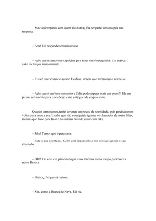 – Mas você reparou com quem ela estava¿ Eu perguntei ansiosa pela sua
resposta.



       – Seth! Ele respondeu entusiasmado.



       – Acho que teremos que caprichar para fazer essa bonequinha. Ele merece!!
Jake me beijou ansiosamente.



       – E você quer começar agora¿ Eu disse, depois que interrompi o seu beijo.



       – Acho que é um bom momento e Colin pode esperar mais um pouco!! Ele me
puxou novamente para o seu beijo e me entreguei de corpo e alma.



        Quando terminamos, tentei arrumar um pouco de serenidade, pois precisávamos
voltar para nossa casa. E sabia que não conseguiria ignorar os chamados de nosso filho,
mesmo que fosse para ficar o dia inteiro fazendo amor com Jake.



       – Jake! Temos que ir para casa.

      – Sabe o que acontece... Colin está impaciente e não consigo ignorar o seu
chamado.



       – OK!! Ele vem em primeiro lugar e nós teremos muito tempo para fazer a
nossa Branca.



       – Branca¿ Perguntei curiosa.



       – Sim, como a Branca de Neve. Ele riu.
 