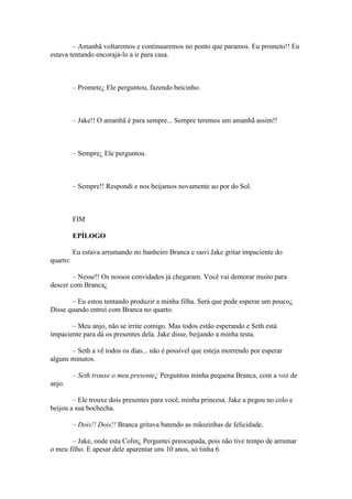 – Amanhã voltaremos e continuaremos no ponto que paramos. Eu prometo!! Eu
estava tentando encorajá-lo a ir para casa.



          – Promete¿ Ele perguntou, fazendo beicinho.



          – Jake!! O amanhã é para sempre... Sempre teremos um amanhã assim!!



          – Sempre¿ Ele perguntou.



          – Sempre!! Respondi e nos beijamos novamente ao por do Sol.



          FIM

          EPÍLOGO

          Eu estava arrumando no banheiro Branca e ouvi Jake gritar impaciente do
quarto:

        – Nesse!! Os nossos convidados já chegaram. Você vai demorar muito para
descer com Branca¿

       – Eu estou tentando produzir a minha filha. Será que pode esperar um pouco¿
Disse quando entrei com Branca no quarto.

       – Meu anjo, não se irrite comigo. Mas todos estão esperando e Seth está
impaciente para dá os presentes dela. Jake disse, beijando a minha testa.

       – Seth a vê todos os dias... não é possível que esteja morrendo por esperar
alguns minutos.

          – Seth trouxe o meu presente¿ Perguntou minha pequena Branca, com a voz de
anjo.

        – Ele trouxe dois presentes para você, minha princesa. Jake a pegou no colo e
beijou a sua bochecha.

          – Dois!! Dois!! Branca gritava batendo as mãozinhas de felicidade.

       – Jake, onde esta Colin¿ Perguntei preocupada, pois não tive tempo de arrumar
o meu filho. E apesar dele aparentar uns 10 anos, só tinha 6.
 