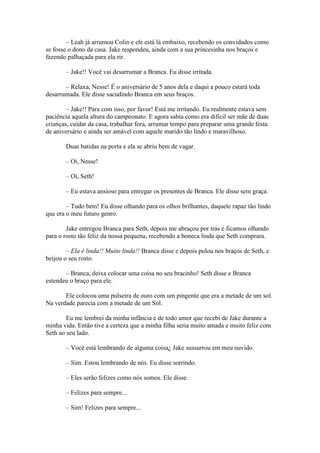 – Leah já arrumou Colin e ele está lá embaixo, recebendo os convidados como
se fosse o dono da casa. Jake respondeu, ainda com a sua princesinha nos braços e
fazendo palhaçada para ela rir.

       – Jake!! Você vai desarrumar a Branca. Eu disse irritada.

       – Relaxa, Nesse! É o aniversário de 5 anos dela e daqui a pouco estará toda
desarrumada. Ele disse sacudindo Branca em seus braços.

        – Jake!! Para com isso, por favor! Está me irritando. Eu realmente estava sem
paciência aquela altura do campeonato. E agora sabia como era difícil ser mãe de duas
crianças, cuidar da casa, trabalhar fora, arrumar tempo para preparar uma grande festa
de aniversário e ainda ser amável com aquele marido tão lindo e maravilhoso.

       Duas batidas na porta e ela se abriu bem de vagar.

       – Oi, Nesse!

       – Oi, Seth!

       – Eu estava ansioso para entregar os presentes de Branca. Ele disse sem graça.

        – Tudo bem! Eu disse olhando para os olhos brilhantes, daquele rapaz tão lindo
que era o meu futuro genro.

        Jake entregou Branca para Seth, depois me abraçou por trás e ficamos olhando
para o rosto tão feliz da nossa pequena, recebendo a boneca linda que Seth comprara.

        – Ela é linda!! Muito linda!! Branca disse e depois pulou nos braços de Seth, e
beijou o seu rosto.

       – Branca, deixa colocar uma coisa no seu bracinho! Seth disse e Branca
estendeu o braço para ele.

       Ele colocou uma pulseira de ouro com um pingente que era a metade de um sol.
Na verdade parecia com a metade de um Sol.

        Eu me lembrei da minha infância e de todo amor que recebi de Jake durante a
minha vida. Então tive a certeza que a minha filha seria muito amada e muito feliz com
Seth ao seu lado.

       – Você está lembrando de alguma coisa¿ Jake sussurrou em meu ouvido.

       – Sim. Estou lembrando de nós. Eu disse sorrindo.

       – Eles serão felizes como nós somos. Ele disse.

       – Felizes para sempre...

       – Sim! Felizes para sempre...
 