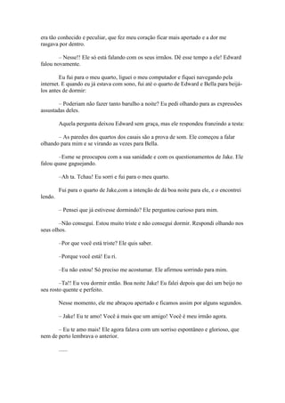 era tão conhecido e peculiar, que fez meu coração ficar mais apertado e a dor me
rasgava por dentro.

        – Nesse!! Ele só está falando com os seus irmãos. Dê esse tempo a ele! Edward
falou novamente.

        Eu fui para o meu quarto, liguei o meu computador e fiquei navegando pela
internet. E quando eu já estava com sono, fui até o quarto de Edward e Bella para beijá-
los antes de dormir:

        – Poderiam não fazer tanto barulho a noite? Eu pedi olhando para as expressões
assustadas deles.

         Aquela pergunta deixou Edward sem graça, mas ele respondeu franzindo a testa:

       – As paredes dos quartos dos casais são a prova de som. Ele começou a falar
olhando para mim e se virando as vezes para Bella.

        –Esme se preocupou com a sua sanidade e com os questionamentos de Jake. Ele
falou quase gaguejando.

         –Ah ta. Tchau! Eu sorri e fui para o meu quarto.

         Fui para o quarto de Jake,com a intenção de dá boa noite para ele, e o encontrei
lendo.

         – Pensei que já estivesse dormindo? Ele perguntou curioso para mim.

        –Não consegui. Estou muito triste e não consegui dormir. Respondi olhando nos
seus olhos.

         –Por que você está triste? Ele quis saber.

         –Porque você está! Eu ri.

         –Eu não estou! Só preciso me acostumar. Ele afirmou sorrindo para mim.

        –Ta!! Eu vou dormir então. Boa noite Jake! Eu falei depois que dei um beijo no
seu rosto quente e perfeito.

         Nesse momento, ele me abraçou apertado e ficamos assim por alguns segundos.

         – Jake! Eu te amo! Você á mais que um amigo! Você é meu irmão agora.

       – Eu te amo mais! Ele agora falava com um sorriso espontâneo e glorioso, que
nem de perto lembrava o anterior.

         ......
 