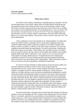 Notas do capítulo
Essa fic está passando por edição.


                                     Planos para o futuro

        Os Volturis foram embora e finalmente o pesadelo parecia ter passado. Era hora
de fazer planos para o nosso futuro. Quase todos em minha família concordavam que
não poderíamos ficar muito tempo em Forks, pois era muito perigoso manter a farsa.
Para todos os efeitos as pessoas achavam que meus pais e meus tios haviam se mudado
para estudar na universidade Dartmouth. Assim não poderiam ser vistos na cidade. “Por
quanto tempo conseguiriam ficar incógnita em Forks?” Essa era a pergunta que meu
pai, Edward, e meu avô, Carlisle, faziam constantemente. Por outro, lado minha mãe,
Bella, se via em um eterno dilema: “Não podemos deixar Charlie e Jake para trás!” Ela
dizia enfaticamente.

        Todos conheciam os riscos de permanecer ali. Alguém poderia ver minha mãe
ou um dos irmãos Cullens e questionar sobre a sua presença. Qualquer pessoa que
conheceu Isabella Swan notaria a diferença existente na nova Bella. Sua pele muito
branca, os olhos cor âmbar, os cabelos cor de cobre e mais volumosos. Ela virou uma
verdadeira top model depois da transformação. Era difícil não perceber a diferença da
Bella sem sal para a nova mulher. Todos diziam. Isso sem falar em meu avô Carlisle,
que teve que abrir mão do que mais amava. Ele não podia mais trabalhar como médico
naquela região onde todos o conheciam. “Como explicaria a sua eterna juventude?
Tudo aquilo era perigoso demais para nós. O segredo precisava ser mantido para
continuarmos em paz. Os nossos inimigos precisavam de uma pequena brecha para
atacar novamente e nós não podíamos dar a oportunidade. Todos concordavam, apesar
de eu ser muito jovem para compreender a totalidade do que diziam.

        Eu crescia em ritmo acelerado, a minha mente já era de uma pessoa adulta, por
mais que tentassem esconder as coisas de mim, estava sempre atenta aos
acontecimentos da casa. Assim como os outros membros da família, sempre tive ótima
audição e conseguia ouvir bem, mesmo quando cochichavam. Assim procurava
expressar as minhas opiniões, como uma pessoa completamente independente, mesmo
sendo uma pirralha, principalmente quando se tratava do meu futuro. Havia uma parte
em mim que queria ser uma eterna criança, passando os meus dias sendo mimada por
meu pai, minha mãe, Rosali, Jake, Seth e o restante da família. Isso era extremamente
divertido para mim e via com orgulho as disputas de Jake e da minha tia Rosali para me
alimentar, quando estabeleciam uma espécie de competição. Ela dava sempre a
impressão que arrancaria a cabeça dele fora. Eu realmente gostava das disputas. Aquilo
me divertia bastante. Por outro lado, outra parte de mim queria apenas crescer. Ansiava
por mais liberdade e poder de escolha. Não queria ser apenas a garotinha indefesa da
família. E tanta proteção acabava por me irritar.

       Eu amava muito Jake e não queria ficar um dia longe dele. Quando ele tinha que
cumprir com as suas obrigações de Alfa, eu ficava muito ansiosa para vê-lo novamente.
Não sei se comentei, mas além de ser uma híbrida, em uma família de vampiros, meu
melhor amigo era o Alfa de uma matilha de lobos transmorfos. Era uma amizade nada
ortodoxa, levando-se em consideração que lobos e vampiros são espécimes inimigas.
Nas ocasiões em que Jake ia cumprir com suas obrigações o tempo parecia parar. As
 