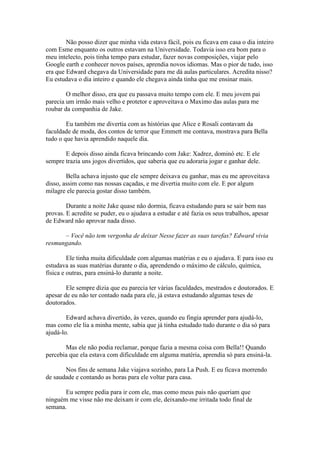 Não posso dizer que minha vida estava fácil, pois eu ficava em casa o dia inteiro
com Esme enquanto os outros estavam na Universidade. Todavia isso era bom para o
meu intelecto, pois tinha tempo para estudar, fazer novas composições, viajar pelo
Google earth e conhecer novos países, aprendia novos idiomas. Mas o pior de tudo, isso
era que Edward chegava da Universidade para me dá aulas particulares. Acredita nisso?
Eu estudava o dia inteiro e quando ele chegava ainda tinha que me ensinar mais.

        O melhor disso, era que eu passava muito tempo com ele. E meu jovem pai
parecia um irmão mais velho e protetor e aproveitava o Maximo das aulas para me
roubar da companhia de Jake.

        Eu também me divertia com as histórias que Alice e Rosali contavam da
faculdade de moda, dos contos de terror que Emmett me contava, mostrava para Bella
tudo o que havia aprendido naquele dia.

       E depois disso ainda ficava brincando com Jake: Xadrez, dominó etc. E ele
sempre trazia uns jogos divertidos, que saberia que eu adoraria jogar e ganhar dele.

        Bella achava injusto que ele sempre deixava eu ganhar, mas eu me aproveitava
disso, assim como nas nossas caçadas, e me divertia muito com ele. E por algum
milagre ele parecia gostar disso também.

        Durante a noite Jake quase não dormia, ficava estudando para se sair bem nas
provas. E acredite se puder, eu o ajudava a estudar e até fazia os seus trabalhos, apesar
de Edward não aprovar nada disso.

      – Você não tem vergonha de deixar Nesse fazer as suas tarefas? Edward vivia
resmungando.

         Ele tinha muita dificuldade com algumas matérias e eu o ajudava. E para isso eu
estudava as suas matérias durante o dia, aprendendo o máximo de cálculo, química,
física e outras, para ensiná-lo durante a noite.

        Ele sempre dizia que eu parecia ter várias faculdades, mestrados e doutorados. E
apesar de eu não ter contado nada para ele, já estava estudando algumas teses de
doutorados.

        Edward achava divertido, às vezes, quando eu fingia aprender para ajudá-lo,
mas como ele lia a minha mente, sabia que já tinha estudado tudo durante o dia só para
ajudá-lo.

       Mas ele não podia reclamar, porque fazia a mesma coisa com Bella!! Quando
percebia que ela estava com dificuldade em alguma matéria, aprendia só para ensiná-la.

       Nos fins de semana Jake viajava sozinho, para La Push. E eu ficava morrendo
de saudade e contando as horas para ele voltar para casa.

       Eu sempre pedia para ir com ele, mas como meus pais não queriam que
ninguém me visse não me deixam ir com ele, deixando-me irritada todo final de
semana.
 
