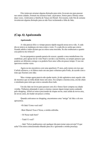 Eles tentavam arrumar alguma distração para mim, levavam-me para passear
nas outras cidades, Emmett me ensinava lutar, caçávamos, fomos para a Disney umas
duas vezes, visitávamos a família de Tanya em Denali. Em resumo, todo fim de semana
inventavam alguma distração para eu não ficar reclamando a falta de Jake.




(Cap. 6) Apaixonada
       Apaixonada

        A vida parecia feliz e o tempo passou rápido naquela nossa nova vida. A cada
dia eu notava as mudanças em meu corpo e rosto. E a cada dia eu sentia que estava
ficando adulta e todos diziam que eu estava uma mocinha. Se eles soubessem o quanto
essa palavra me irritava!!

         Eu me perguntava quando pararia de crescer, quando o meu metabolismo iria
estabilizar, pois apesar de ter visto Nual e ouvido a sua história, eu sempre pensava que
poderia ser diferente comigo e eu poderia ficar uma velha em pouco tempo. E isso me
apavorava muitas vezes.

        Agora eu me encontrava com uma aparência 15 anos, pelo menos era isso que
Carlisle afirmava, e só faltava mais um ano para voltarmos para Forks, de acordo com o
trato que fizeram com Jake.

        Mas o tempo agora parecia não ajudar muito, já não agüentava mais aquela vida
de mesmice que eu tinha desde meus sete anos. Era sempre a mesma coisa, era tão chato
e entediante para mim que estava cansada disso tudo.

        Um dia Jake me levou para passear com ele e fomos fazer compras na cidade
vizinha. Tínhamos planejado ir para o cinema e passar algum tempo juntos andando
pelo shopping. Afinal eu estava precisando de roupas novas, mais ainda de novos ares,
de novas caras, de mudar um pouco a rotina.

       Quando estávamos no shopping, encontramos uma “amiga” de Jake e ele nos
apresentou.

       –Oi Jake! Como você está?

       –Bem Sharon! Essa é Nesse, a minha sobrinha.

       – Oi Nesse tudo bem?

       – Tudo! E você?

       – Jake! Talvez pudéssemos sair qualquer dia para tomar uma cerveja? O que
acha? Ela estava entusiasmada olhando para ele e ignorando a minha presença.
 