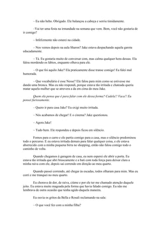 – Eu não bebo. Obrigado. Ele balançou a cabeça e sorriu timidamente.

        –Vai ter uma festa na irmandade na semana que vem. Bem, você não gostaria de
ir comigo?

       – Infelizmente não estarei na cidade.

       – Nos vemos depois na aula Sharon? Jake estava despachando aquela garota
educadamente.

       – Tá. Eu gostaria muito de conversar com, mas calma qualquer hora dessas. Ela
falou mordendo os lábios, enquanto olhava para ele.

      – O que foi aquilo Jake? Ela praticamente disse transe comigo! Eu falei mal
humorada.

       – Que vocabulário é esse Nesse? Ele falou para mim como se estivesse me
dando uma bronca. Mas eu não respondi, porque estava tão irritada e chateada queria
matar aquela mulher que se atrevera a da em cima do meu Jake.

        Quem ela pensa que é para falar com ele dessa forma? Cadela!! Vaca!! Eu
pensei furiosamente.

       – Quero ir para casa Jake? Eu exigi muito irritada.

       – Nós acabamos de chegar! E o cinema? Jake questionou.

       – Agora Jake!

       – Tudo bem. Ele respondeu e depois ficou em silêncio.

        Fomos para o carro e ele partiu comigo para a casa, mas o silêncio predominou
todo o percurso. E eu estava irritada demais para falar qualquer coisa, e ele estava
aborrecido com a minha pequena birra no shopping, então não falou comigo todo o
caminho de volta.

        Quando chegamos à garagem de casa, eu nem esperei ele abrir a porta. Eu
estava tão irritada que abri bruscamente e a bati com toda força para deixar clara a
minha raiva com ele, depois sai correndo em direção ao meu quarto.

        Quando passei correndo, até chegar às escadas, todos olharam para mim. Mas eu
corri e me tranquei no meu quarto.

        Eu chorava de dor, de raiva, ciúme e por ele ter me chamado atenção daquele
jeito. Eu estava muito magoada pela forma que havia falado comigo. Eu não me
lembrava de outra ocasião que tenha agido daquela maneira.

       Eu ouvia os gritos da Bella e Rosali reclamando na sala:

       – O que você fez com a minha filha?
 