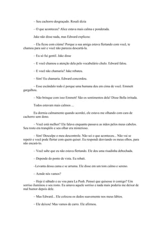 – Seu cachorro desgraçado. Rosali dizia

       – O que aconteceu? Alice estava mais calma e ponderada.

       Jake não disse nada, mas Edward explicou:

      – Ela ficou com ciúme! Porque a sua amiga estava flertando com você, te
chamou para sair e você não pareceu descartá-la.

       – Eu só fui gentil. Jake disse

       – E você chamou a atenção dela pelo vocabulário chulo. Edward falou.

       – E você não chamaria? Jake rebateu.

       – Sim! Eu chamaria. Edward concordou.

       – Esse escândalo todo é porque uma humana deu em cima de você. Emmett
gargalhou.

       – Não brinque com isso Emmett! São os sentimentos dela! Disse Bella irritada.

       Todos estavam mais calmos ...

       Eu dormia calmamente quando acordei, ele estava me olhando com cara de
cachorro sem dono.

        – Você está melhor? Ele falava enquanto passava as mãos pelos meus cabelos.
Seu rosto era tranqüilo e seu olhar era misterioso.

         – Sim! Desculpe o meu descontrole. Não sei o que aconteceu... Não vai se
repetir e você pode flertar com quem quiser. Eu respondi desviando os meus olhos, para
não encará-lo.

       – Você sabe que eu não estava flertando. Ele deu uma risadinha debochada.

       – Depende do ponto de vista. Eu rebati.

       –Levanta dessa cama e se arruma. Ele disse em um tom calmo e sereno.

       – Aonde nós vamos?

         – Hoje é sábado e eu vou para La Push. Pensei que quisesse ir comigo? Um
sorriso iluminou o seu rosto. Eu amava aquele sorriso e nada mais poderia me deixar de
mal humor depois dele.

       – Mas Edward... Ele colocou os dedos suavemente nos meus lábios.

       – Ele deixou! Mas vamos de carro. Ele afirmou.
 