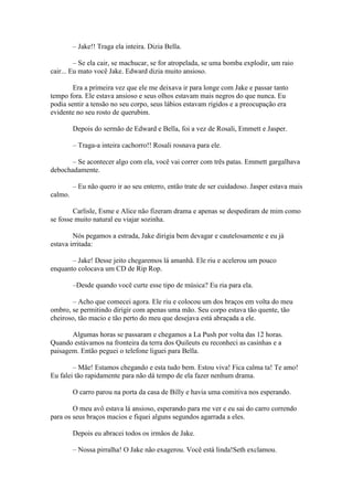 – Jake!! Traga ela inteira. Dizia Bella.

         – Se ela cair, se machucar, se for atropelada, se uma bomba explodir, um raio
cair... Eu mato você Jake. Edward dizia muito ansioso.

        Era a primeira vez que ele me deixava ir para longe com Jake e passar tanto
tempo fora. Ele estava ansioso e seus olhos estavam mais negros do que nunca. Eu
podia sentir a tensão no seu corpo, seus lábios estavam rígidos e a preocupação era
evidente no seu rosto de querubim.

         Depois do sermão de Edward e Bella, foi a vez de Rosali, Emmett e Jasper.

         – Traga-a inteira cachorro!! Rosali rosnava para ele.

       – Se acontecer algo com ela, você vai correr com três patas. Emmett gargalhava
debochadamente.

         – Eu não quero ir ao seu enterro, então trate de ser cuidadoso. Jasper estava mais
calmo.

        Carlisle, Esme e Alice não fizeram drama e apenas se despediram de mim como
se fosse muito natural eu viajar sozinha.

        Nós pegamos a estrada, Jake dirigia bem devagar e cautelosamente e eu já
estava irritada:

       – Jake! Desse jeito chegaremos lá amanhã. Ele riu e acelerou um pouco
enquanto colocava um CD de Rip Rop.

         –Desde quando você curte esse tipo de música? Eu ria para ela.

       – Acho que comecei agora. Ele riu e colocou um dos braços em volta do meu
ombro, se permitindo dirigir com apenas uma mão. Seu corpo estava tão quente, tão
cheiroso, tão macio e tão perto do meu que desejava está abraçada a ele.

       Algumas horas se passaram e chegamos a La Push por volta das 12 horas.
Quando estávamos na fronteira da terra dos Quileuts eu reconheci as casinhas e a
paisagem. Então peguei o telefone liguei para Bella.

        – Mãe! Estamos chegando e esta tudo bem. Estou viva! Fica calma ta! Te amo!
Eu falei tão rapidamente para não dá tempo de ela fazer nenhum drama.

         O carro parou na porta da casa de Billy e havia uma comitiva nos esperando.

        O meu avô estava lá ansioso, esperando para me ver e eu sai do carro correndo
para os seus braços macios e fiquei alguns segundos agarrada a eles.

         Depois eu abracei todos os irmãos de Jake.

         – Nossa pirralha! O Jake não exagerou. Você está linda!Seth exclamou.
 