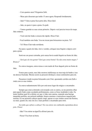 – Com quantos anos? Perguntou Seth.

        – Meus pais disseram que tenho 15 anos agora. Respondi timidamente.

        – Jake!! Valeu à pena ficar perto dela. Disse Quil.

        – Jake, eu quero ir para a praia. Eu pedi.

        – Vamos guardar as suas coisas primeiro. Depois você precisa trocar de roupa.
Jake ordenou.

        – Você está tão linda e cresceu tão rápido. Disse Clair.

        –Você também esta linda. Vou me trocar para brincarmos na praia. Tá?

        – Ta? Disse Clair toda sorridente.

        Fui para o quarto do Jake, tirei o vestido, coloquei meu biquíni e depois corri
para a praia.

        Senti-me um pouco estranha, pois nunca havia usado biquíni na frente do Jake.

      – Será que ele iria gostar? Será que estou bonita? Eu não estou muito magra ?
Branca?

        Eu estava insegura, estava tensa e com medo de ficar daquele jeito na frente de
Jake.

       Fomos para a praia, mas Jake mostrou indiferença ao meu traje de banho e isso
me deixou frustrada. Mesmo assim eu procurei disfarçar a meus sentimentos para ele.

        Passamos à tarde na praia brincando com Clair, apostando corrida com Seth e
rindo com os seus irmãos.

        Eu estava radiantemente feliz por está nesse lugar tão mágico e encantador.

         Sempre que estava distraído conversando com os outros, eu me permitia olhar
para aquele lindo corpo esculpido perfeitamente, como se fosse modelado à mão. Eu
tentei lembrar qual foi a última vez que vi Jake sem camisa, expondo uma barriga
tanquinho perfeita, um peitoral malhado, braços enormes e musculosos naquela pele
morena. Eu me permitia cobiçar aquele corpo, apesar os seus irmãos serem tão bonitos,
ou mais, quanto ele; mas ele era o mais perfeito e encantador para mim.

         Eu tenho que esfriar a cabeça!! Eu vou entrar em combustão espontânea desse
jeito. Pensei

        –Jake! Vou entrar na água!Eu afirmei para ele.

        –Nesse! Fica bem na beira.
 