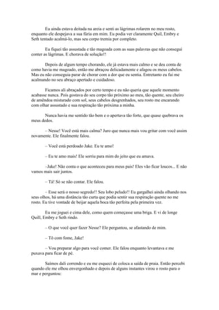 Eu ainda estava deitada na areia e senti as lágrimas rolarem no meu rosto,
enquanto ele despejava a sua fúria em mim. Eu podia ver claramente Quil, Embry e
Seth tentado acalmá-lo, mas seu corpo tremia por completo.

        Eu fiquei tão assustada e tão magoada com as suas palavras que não consegui
conter as lágrimas. E chorava de solução!!

       Depois de algum tempo chorando, ele já estava mais calmo e se deu conta de
como havia me magoado, então me abraçou delicadamente e afagou os meus cabelos.
Mas eu não conseguia parar de chorar com a dor que eu sentia. Entretanto eu fui me
acalmando no seu abraço apertado e cuidadoso.

       Ficamos ali abraçados por certo tempo e eu não queria que aquele momento
acabasse nunca. Pois gostava do seu corpo tão próximo ao meu, tão quente, seu cheiro
de amêndoa misturado com sol, seus cabelos desgrenhados, seu rosto me encarando
com olhar assustado e sua respiração tão próxima a minha.

       Nunca havia me sentido tão bem e o apertava tão forte, que quase quebrava os
meus dedos.

      – Nesse! Você está mais calma? Juro que nunca mais vou gritar com você assim
novamente. Ele finalmente falou.

       – Você está perdoado Jake. Eu te amo!

       – Eu te amo mais! Ele sorriu para mim do jeito que eu amava.

      –Jake! Não conta o que aconteceu para meus pais! Eles vão ficar loucos... E não
vamos mais sair juntos.

       – Tá! Só se não contar. Ele falou.

        – Esse será o nosso segredo!! Seu lobo peludo!! Eu gargalhei ainda olhando nos
seus olhos, há uma distância tão curta que podia sentir sua respiração quente no me
rosto. Eu tive vontade de beijar aquela boca tão perfeita pela primeira vez.

        Eu me joguei e cima dele, como quem começasse uma briga. E vi de longe
Quill, Embry e Seth rindo.

       – O que você quer fazer Nesse? Ele perguntou, se afastando de mim.

       – Tô com fome, Jake!

       – Vou preparar algo para você comer. Ele falou enquanto levantava e me
puxava para ficar de pé.

       Saímos dali correndo e eu me esqueci de coloca a saída de praia. Então percebi
quando ele me olhou envergonhado e depois de alguns instantes virou o rosto para o
mar e perguntou:
 