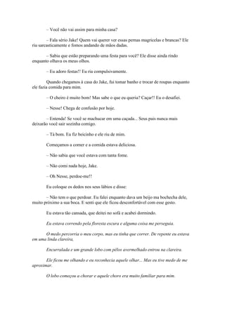 – Você não vai assim para minha casa?

        – Fala sério Jake! Quem vai querer ver essas pernas magricelas e brancas? Ele
riu sarcasticamente e fomos andando de mãos dadas.

       – Sabia que estão preparando uma festa para você? Ele disse ainda rindo
enquanto olhava os meus olhos.

       – Eu adoro festas!! Eu ria compulsivamente.

         Quando chegamos à casa do Jake, fui tomar banho e trocar de roupas enquanto
ele fazia comida para mim.

       – O cheiro é muito bom! Mas sabe o que eu queria? Caçar!! Eu o desafiei.

       – Nesse! Chega de confusão por hoje.

       – Entenda! Se você se machucar em uma caçada... Seus pais nunca mais
deixarão você sair sozinha comigo.

       – Tá bom. Eu fiz beicinho e ele riu de mim.

       Começamos a comer e a comida estava deliciosa.

       – Não sabia que você estava com tanta fome.

       – Não comi nada hoje, Jake.

       – Oh Nesse, perdoe-me!!

       Eu coloque os dedos nos seus lábios e disse:

       – Não tem o que perdoar. Eu falei enquanto dava um beijo ma bochecha dele,
muito próximo a sua boca. E senti que ele ficou desconfortável com esse gesto.

       Eu estava tão cansada, que deitei no sofá e acabei dormindo.

       Eu estava correndo pela floresta escura e alguma coisa me perseguia.

      O medo percorria o meu corpo, mas eu tinha que correr. De repente eu estava
em uma linda clareira,

       Encurralada e um grande lobo com pêlos avermelhado entrou na clareira.

       Ele ficou me olhando e eu reconhecia aquele olhar... Mas eu tive medo de me
aproximar.

       O lobo começou a chorar e aquele choro era muito familiar para mim.
 