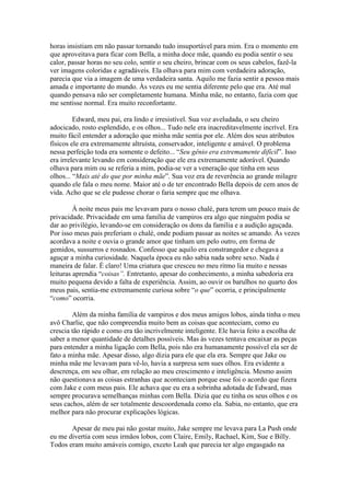 horas insistiam em não passar tornando tudo insuportável para mim. Era o momento em
que aproveitava para ficar com Bella, a minha doce mãe, quando eu podia sentir o seu
calor, passar horas no seu colo, sentir o seu cheiro, brincar com os seus cabelos, fazê-la
ver imagens coloridas e agradáveis. Ela olhava para mim com verdadeira adoração,
parecia que via a imagem de uma verdadeira santa. Aquilo me fazia sentir a pessoa mais
amada e importante do mundo. Às vezes eu me sentia diferente pelo que era. Até mal
quando pensava não ser completamente humana. Minha mãe, no entanto, fazia com que
me sentisse normal. Era muito reconfortante.

         Edward, meu pai, era lindo e irresistível. Sua voz aveludada, o seu cheiro
adocicado, rosto esplendido, e os olhos... Tudo nele era inacreditavelmente incrível. Era
muito fácil entender a adoração que minha mãe sentia por ele. Além dos seus atributos
físicos ele era extremamente altruísta, conservador, inteligente e amável. O problema
nessa perfeição toda era somente o defeito... “Seu gênio era extremamente difícil”. Isso
era irrelevante levando em consideração que ele era extremamente adorável. Quando
olhava para mim ou se referia a mim, podia-se ver a veneração que tinha em seus
olhos... “Mais até do que por minha mãe”. Sua voz era de reverência ao grande milagre
quando ele fala o meu nome. Maior até o de ter encontrado Bella depois de cem anos de
vida. Acho que se ele pudesse chorar o faria sempre que me olhava.

         À noite meus pais me levavam para o nosso chalé, para terem um pouco mais de
privacidade. Privacidade em uma família de vampiros era algo que ninguém podia se
dar ao privilégio, levando-se em consideração os dons da família e a audição aguçada.
Por isso meus pais preferiam o chalé, onde podiam passar as noites se amando. Às vezes
acordava a noite e ouvia o grande amor que tinham um pelo outro, em forma de
gemidos, sussurros e rosnados. Confesso que aquilo era constrangedor e chegava a
aguçar a minha curiosidade. Naquela época eu não sabia nada sobre sexo. Nada é
maneira de falar. É claro! Uma criatura que cresceu no meu ritmo lia muito e nessas
leituras aprendia “coisas”. Entretanto, apesar do conhecimento, a minha sabedoria era
muito pequena devido a falta de experiência. Assim, ao ouvir os barulhos no quarto dos
meus pais, sentia-me extremamente curiosa sobre “o que” ocorria, e principalmente
“como” ocorria.

        Além da minha família de vampiros e dos meus amigos lobos, ainda tinha o meu
avô Charlie, que não compreendia muito bem as coisas que aconteciam, como eu
crescia tão rápido e como era tão incrivelmente inteligente. Ele havia feito a escolha de
saber a menor quantidade de detalhes possíveis. Mas às vezes tentava encaixar as peças
para entender a minha ligação com Bella, pois não era humanamente possível ela ser de
fato a minha mãe. Apesar disso, algo dizia para ele que ela era. Sempre que Jake ou
minha mãe me levavam para vê-lo, havia a surpresa sem sues olhos. Era evidente a
descrença, em seu olhar, em relação ao meu crescimento e inteligência. Mesmo assim
não questionava as coisas estranhas que aconteciam porque esse foi o acordo que fizera
com Jake e com meus pais. Ele achava que eu era a sobrinha adotada de Edward, mas
sempre procurava semelhanças minhas com Bella. Dizia que eu tinha os seus olhos e os
seus cachos, além de ser totalmente descoordenada como ela. Sabia, no entanto, que era
melhor para não procurar explicações lógicas.

       Apesar de meu pai não gostar muito, Jake sempre me levava para La Push onde
eu me divertia com seus irmãos lobos, com Claire, Emily, Rachael, Kim, Sue e Billy.
Todos eram muito amáveis comigo, exceto Leah que parecia ter algo engasgado na
 