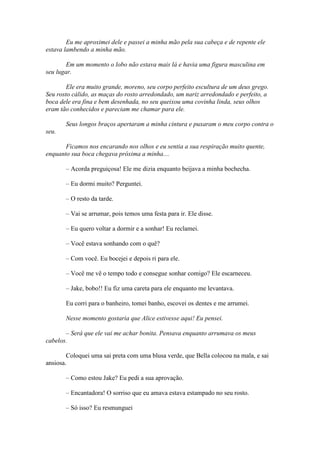 Eu me aproximei dele e passei a minha mão pela sua cabeça e de repente ele
estava lambendo a minha mão.

        Em um momento o lobo não estava mais lá e havia uma figura masculina em
seu lugar.

        Ele era muito grande, moreno, seu corpo perfeito escultura de um deus grego.
Seu rosto cálido, as maças do rosto arredondado, um nariz arredondado e perfeito, a
boca dele era fina e bem desenhada, no seu queixou uma covinha linda, seus olhos
eram tão conhecidos e pareciam me chamar para ele.

       Seus longos braços apertaram a minha cintura e puxaram o meu corpo contra o
seu.

       Ficamos nos encarando nos olhos e eu sentia a sua respiração muito quente,
enquanto sua boca chegava próxima a minha....

       – Acorda preguiçosa! Ele me dizia enquanto beijava a minha bochecha.

       – Eu dormi muito? Perguntei.

       – O resto da tarde.

       – Vai se arrumar, pois temos uma festa para ir. Ele disse.

       – Eu quero voltar a dormir e a sonhar! Eu reclamei.

       – Você estava sonhando com o quê?

       – Com você. Eu bocejei e depois ri para ele.

       – Você me vê o tempo todo e consegue sonhar comigo? Ele escarneceu.

       – Jake, bobo!! Eu fiz uma careta para ele enquanto me levantava.

       Eu corri para o banheiro, tomei banho, escovei os dentes e me arrumei.

       Nesse momento gostaria que Alice estivesse aqui! Eu pensei.

       – Será que ele vai me achar bonita. Pensava enquanto arrumava os meus
cabelos.

        Coloquei uma sai preta com uma blusa verde, que Bella colocou na mala, e sai
ansiosa.

       – Como estou Jake? Eu pedi a sua aprovação.

       – Encantadora! O sorriso que eu amava estava estampado no seu rosto.

       – Só isso? Eu resmunguei
 