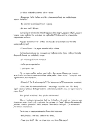 Ele olhou no fundo dos meus olhos e disse:

      – Renesmee Carlie Cullen, você é a criatura mais linda que eu já vi nesse
mundo. Satisfeita?

       – Eu também te amo Jake!! Eu ri vaidosa.

       – Eu amo mais!! Ele riu.

        Eu fiquei por um minuto olhando aqueles olhos negros, aqueles cabelos, aqueles
braços, corpo perfeito. E o rosto dele era esplendido!!! Subiu um frio pela espinha
enquanto eu o olhava.

       Naquele momento tiver a certeza absoluta: Eu estava irremediavelmente
apaixonada por ele!

       – Vamos Nesse!! Ele pegou a minha mão e saímos.

       Eu fiquei pensativa e não conseguia ver nada na minha frente e não ouvia nada
do que ele falava, ma maioria do tempo.

       – Eu estava apaixonada por ele!!

       – Acho que sempre estive.

       –Como podia ser?

       Ele era o meu melhor amigo, meu irmão e dava a sua vida para me proteger.
Mas ele não me via com os mesmos olhos apaixonados. Nunca veria!! De repente uma
lágrima rolou pelo meu rosto.

       – O que foi? Eu fiz alguma coisa? Falei alguma coisa? Ele perguntou assustado.

        – Não, Jake! Só estou emocionada. Tanto tempo e eu sinto tanta falta desse
lugar. Eu disse tentando disfarçar os meus sentimentos para ele. Será que agora eu seria
capaz disso?

       Será que ele acreditou? Será que fui convincente?

       Mas eu continuava a imaginar Jake me beijando, o cheiro do seu corpo, os seus
braços nos meus. Lembrei da respiração boca a boca. Ah Deus!! A boca dele esteve tão
próxima e eu não aproveitei. Ainda bem que Edward não está aqui... Ele me mataria
por pensar essas coisas.

       De repente os meus pensamentos foram interrompidos:

       – Hei pirralha! Seth dizia tentando me irritar.

       – Tudo bem Seth!! Não vou brigar com você hoje. Não quero!
 