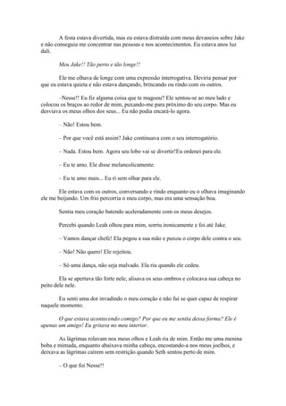 A festa estava divertida, mas eu estava distraída com meus devaneios sobre Jake
e não conseguia me concentrar nas pessoas e nos acontecimentos. Eu estava anos luz
dali.

       Meu Jake!! Tão perto e tão longe!!

        Ele me olhava de longe com uma expressão interrogativa. Deviria pensar por
que eu estava quieta e não estava dançando, brincando ou rindo com os outros.

       –Nesse!! Eu fiz alguma coisa que te magoou? Ele sentou-se ao meu lado e
colocou os braços ao redor de mim, puxando-me para próximo do seu corpo. Mas eu
desviava os meus olhos dos seus... Eu não podia encará-lo agora.

       – Não! Estou bem.

       – Por que você está assim? Jake continuava com o seu interrogatório.

       – Nada. Estou bem. Agora seu lobo vai se divertir!Eu ordenei para ele.

       – Eu te amo. Ele disse melancolicamente.

       – Eu te amo mais... Eu ri sem olhar para ele.

       Ele estava com os outros, conversando e rindo enquanto eu o olhava imaginando
ele me beijando. Um frio percorria o meu corpo, mas era uma sensação boa.

       Sentia meu coração batendo aceleradamente com os meus desejos.

       Percebi quando Leah olhou para mim, sorriu ironicamente e foi até Jake.

       – Vamos dançar chefe! Ela pegou a sua mão e puxou o corpo dele contra o seu.

       – Não! Não quero! Ele rejeitou.

       – Só uma dança, não seja malvado. Ela riu quando ele cedeu.

        Ela se apertava tão forte nele, alisava os seus ombros e colocava sua cabeça no
peito dele nele.

       Eu senti uma dor invadindo o meu coração e não fui se quer capaz de respirar
naquele momento.

       O que estava acontecendo comigo? Por que eu me sentia dessa forma? Ele é
apenas um amigo! Eu gritava no meu interior.

       As lágrimas rolavam nos meus olhos e Leah ria de mim. Então me uma menina
boba e mimada, enquanto abaixava minha cabeça, encostando-a nos meus joelhos, e
deixava as lágrimas caírem sem restrição quando Seth sentou perto de mim.

       – O que foi Nesse!!
 