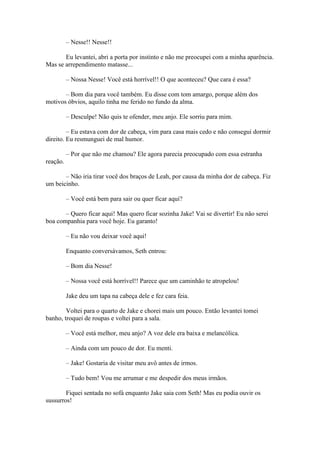 – Nesse!! Nesse!!

       Eu levantei, abri a porta por instinto e não me preocupei com a minha aparência.
Mas se arrependimento matasse...

          – Nossa Nesse! Você está horrível!! O que aconteceu? Que cara é essa?

       – Bom dia para você também. Eu disse com tom amargo, porque além dos
motivos óbvios, aquilo tinha me ferido no fundo da alma.

          – Desculpe! Não quis te ofender, meu anjo. Ele sorriu para mim.

         – Eu estava com dor de cabeça, vim para casa mais cedo e não consegui dormir
direito. Eu resmunguei de mal humor.

          – Por que não me chamou? Ele agora parecia preocupado com essa estranha
reação.

       – Não iria tirar você dos braços de Leah, por causa da minha dor de cabeça. Fiz
um beicinho.

          – Você está bem para sair ou quer ficar aqui?

       – Quero ficar aqui! Mas quero ficar sozinha Jake! Vai se divertir! Eu não serei
boa companhia para você hoje. Eu garanto!

          – Eu não vou deixar você aqui!

          Enquanto conversávamos, Seth entrou:

          – Bom dia Nesse!

          – Nossa você está horrível!! Parece que um caminhão te atropelou!

          Jake deu um tapa na cabeça dele e fez cara feia.

        Voltei para o quarto de Jake e chorei mais um pouco. Então levantei tomei
banho, troquei de roupas e voltei para a sala.

          – Você está melhor, meu anjo? A voz dele era baixa e melancólica.

          – Ainda com um pouco de dor. Eu menti.

          – Jake! Gostaria de visitar meu avô antes de irmos.

          – Tudo bem! Vou me arrumar e me despedir dos meus irmãos.

        Fiquei sentada no sofá enquanto Jake saia com Seth! Mas eu podia ouvir os
sussurros!
 