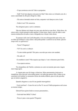 – O que aconteceu com ela? Jake se perguntou

        – Seth! Você tem alguma coisa para me falar? Jake estava se irritando com ele e
usou a autoridade de alfa para obrigá-lo a falar.

       – Ela estava chorando ontem na festa, enquanto você dançava com a Leah.

       – Então é isso!! Ele sussurrou.

       Nos dirigimos para o carro e entramos.

        Não nos falamos até chegar em casa, pois não havia o que dizer. Além disso, ele
estava sério e muito pensativo para quebrar o clima tenso, ligou o som do rádio e uma
musica melancólica invadiu o carro, obrigando-me a forçar a não chorar.

        Eu pensava nele com Leah abraçados e isso era enlouquecedor para mim, mas
eu tinha que disfarçar o meu ciúme e não podia perder o controle na sua frente. Quanto
tempo mais eu agüentaria?

       – Nesse!! Chegamos!

       – Vô!! Eu corri e o abracei

       – Te amo minha querida!! Diz para a sua mãe que estou com saudade.

       – Ela sabe vô!

       –Eu também te amo!! Não esquece que daqui a 1 ano voltaremos para Forks.

       – Vou esperar ansioso.

       Nos despedimos de Charlie e entramos no carro novamente para uma viagem
mais longa agora.

        A viagem para casa foi longa e silenciosa. Meus pensamentos tentavam se
tranqüilizar, pois meu pai veria minha mente e eu tinha que parecer feliz. Então eu me
concentrei em lembrar os momentos felizes da minha infância, para ele não perceber
que eu tentava enganá-lo.

       Quando chegamos a casa foi um grande interrogatório:

      –Você está bem? - Como foi em La Pus? E seu avô? Bella perguntava mil coisas
ao mesmo tempo.

       Edward ficou quieto lendo os nossos pensamentos...

       – Está tudo bem Bella!! Calma!

       – Posso ir para o meu quarto? Perguntei
 